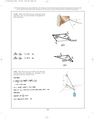 119
•2–141. Resolve the 250-N force into components acting
along the u and axes and determine the magnitudes of
these components.
v
© 2010 Pearson Education, Inc., Upper Saddle River, NJ. All rights reserved.This material is protected under all copyright laws as they currently
exist. No portion of this material may be reproduced, in any form or by any means, without permission in writing from the publisher.
u
v
40⬚
20⬚
250 N
2–142. Cable AB exerts a force of 80 N on the end of the
3-m-long boom OA. Determine the magnitude of the
projection of this force along the boom.
O
A
80 N
3 m
B
z
y
x
4 m
60⬚
2 Solutions 44918 1/21/09 12:02 PM Page 119
 