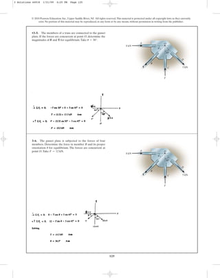 125
•3–5. The members of a truss are connected to the gusset
plate. If the forces are concurrent at point O, determine the
magnitudes of F and T for equilibrium.Take .
u = 30°
© 2010 Pearson Education, Inc., Upper Saddle River, NJ. All rights reserved.This material is protected under all copyright laws as they currently
exist. No portion of this material may be reproduced, in any form or by any means, without permission in writing from the publisher.
5 kN
A
B
C
D
T
O
45⬚
u
F
8 kN
3–6. The gusset plate is subjected to the forces of four
members. Determine the force in member B and its proper
orientation for equilibrium. The forces are concurrent at
point O.Take .
F = 12 kN
u
5 kN
A
B
C
D
T
O
45⬚
u
F
8 kN
3 Solutions 44918 1/21/09 4:25 PM Page 125
 