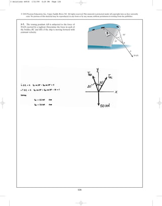 126
© 2010 Pearson Education, Inc., Upper Saddle River, NJ. All rights reserved.This material is protected under all copyright laws as they currently
exist. No portion of this material may be reproduced, in any form or by any means, without permission in writing from the publisher.
3–7. The towing pendant AB is subjected to the force of
50 kN exerted by a tugboat. Determine the force in each of
the bridles, BC and BD, if the ship is moving forward with
constant velocity.
30⬚
A
B
C
D
50 kN
20⬚
3 Solutions 44918 1/21/09 4:25 PM Page 126
 