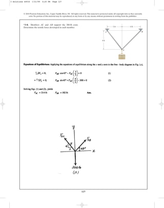 127
© 2010 Pearson Education, Inc., Upper Saddle River, NJ. All rights reserved.This material is protected under all copyright laws as they currently
exist. No portion of this material may be reproduced, in any form or by any means, without permission in writing from the publisher.
*3–8. Members and support the 300-lb crate.
Determine the tensile force developed in each member.
AB
AC
A
B
C
4 ft
4 ft
3 ft
3 Solutions 44918 1/21/09 4:25 PM Page 127
 