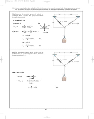 132
3–14. Determine the stretch in springs AC and AB for
equilibrium of the 2-kg block. The springs are shown in
the equilibrium position.
© 2010 Pearson Education, Inc., Upper Saddle River, NJ. All rights reserved.This material is protected under all copyright laws as they currently
exist. No portion of this material may be reproduced, in any form or by any means, without permission in writing from the publisher.
3 m
3 m 4 m
kAC ⫽ 20 N/m
kAB ⫽ 30 N/m
C B
A
D
3–15. The unstretched length of spring AB is 3 m. If the
block is held in the equilibrium position shown, determine
the mass of the block at D.
3 m
3 m 4 m
kAC ⫽ 20 N/m
kAB ⫽ 30 N/m
C B
A
D
3 Solutions 44918 1/21/09 4:25 PM Page 132
 