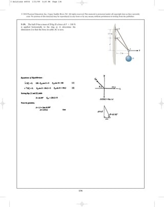 136
© 2010 Pearson Education, Inc., Upper Saddle River, NJ. All rights reserved.This material is protected under all copyright laws as they currently
exist. No portion of this material may be reproduced, in any form or by any means, without permission in writing from the publisher.
3–19. The ball D has a mass of 20 kg.If a force of
is applied horizontally to the ring at A, determine the
dimension d so that the force in cable AC is zero.
F = 100 N
A
C
B
F
D
2 m
1.5 m
d
3 Solutions 44918 1/21/09 4:25 PM Page 136
 
