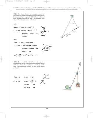 145
© 2010 Pearson Education, Inc., Upper Saddle River, NJ. All rights reserved.This material is protected under all copyright laws as they currently
exist. No portion of this material may be reproduced, in any form or by any means, without permission in writing from the publisher.
*3–28. Two spheres A and B have an equal mass and are
electrostatically charged such that the repulsive force acting
between them has a magnitude of 20 mN and is directed
along line AB. Determine the angle the tension in cords
AC and BC, and the mass m of each sphere.
u,
C
30⬚
20 mN
20 mN
30⬚
B
u
A
•3–29. The cords BCA and CD can each support a
maximum load of 100 lb. Determine the maximum weight
of the crate that can be hoisted at constant velocity and the
angle for equilibrium. Neglect the size of the smooth
pulley at C.
u
12
5
13
B
A
C
D
u
3 Solutions 44918 1/21/09 4:25 PM Page 145
 