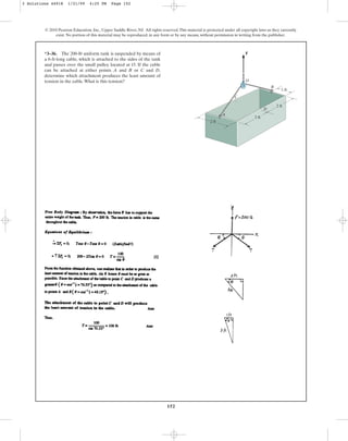 152
© 2010 Pearson Education, Inc., Upper Saddle River, NJ. All rights reserved.This material is protected under all copyright laws as they currently
exist. No portion of this material may be reproduced, in any form or by any means, without permission in writing from the publisher.
*3–36. The 200-lb uniform tank is suspended by means of
a 6-ft-long cable, which is attached to the sides of the tank
and passes over the small pulley located at O. If the cable
can be attached at either points A and B or C and D,
determine which attachment produces the least amount of
tension in the cable.What is this tension?
A
O
C
1 ft
B
2 ft
F
D
2 ft
2 ft
3 Solutions 44918 1/21/09 4:25 PM Page 152
 