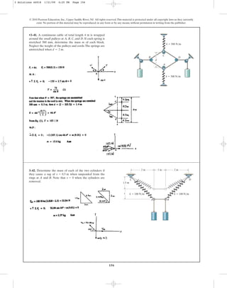 156
© 2010 Pearson Education, Inc., Upper Saddle River, NJ. All rights reserved.This material is protected under all copyright laws as they currently
exist. No portion of this material may be reproduced, in any form or by any means, without permission in writing from the publisher.
•3–41. A continuous cable of total length 4 m is wrapped
around the small pulleys at A, B, C, and D. If each spring is
stretched 300 mm, determine the mass m of each block.
Neglect the weight of the pulleys and cords.The springs are
unstretched when d = 2 m.
B
C
A
k ⫽ 500 N/m
k ⫽ 500 N/m
d
D
3–42. Determine the mass of each of the two cylinders if
they cause a sag of when suspended from the
rings at A and B. Note that when the cylinders are
removed.
s = 0
s = 0.5 m
1 m 2 m
2 m
1.5 m
s
B
A
C D
k ⫽ 100 N/m k ⫽ 100 N/m
3 Solutions 44918 1/21/09 4:25 PM Page 156
 