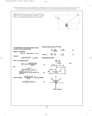 157
© 2010 Pearson Education, Inc., Upper Saddle River, NJ. All rights reserved.This material is protected under all copyright laws as they currently
exist. No portion of this material may be reproduced, in any form or by any means, without permission in writing from the publisher.
•3–43. The pail and its contents have a mass of 60 kg. If the
cable BAC is 15 m long, determine the distance y to the
pulley at A for equilibrium. Neglect the size of the pulley. 2 m
y
C
B
A
10 m
3 Solutions 44918 1/21/09 4:25 PM Page 157
 