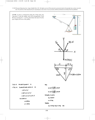 158
© 2010 Pearson Education, Inc., Upper Saddle River, NJ. All rights reserved.This material is protected under all copyright laws as they currently
exist. No portion of this material may be reproduced, in any form or by any means, without permission in writing from the publisher.
•*3–44. A scale is constructed using the 10-kg mass, the
2-kg pan P, and the pulley and cord arrangement. Cord
BCA is 2 m long. If , determine the mass D in the
pan. Neglect the size of the pulley.
s = 0.75 m
1.5 m
0
s
P
D
A C
B
1.5 m
3 Solutions 44918 1/21/09 4:25 PM Page 158
 