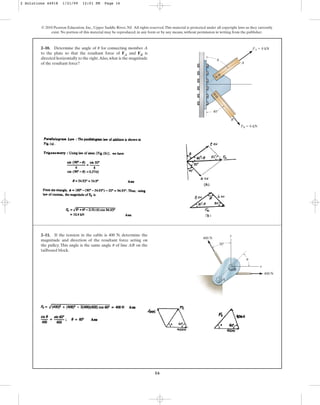16
2–10. Determine the angle of for connecting member A
to the plate so that the resultant force of FA and FB is
directed horizontally to the right.Also, what is the magnitude
of the resultant force?
u
© 2010 Pearson Education, Inc., Upper Saddle River, NJ. All rights reserved.This material is protected under all copyright laws as they currently
exist. No portion of this material may be reproduced, in any form or by any means, without permission in writing from the publisher.
A
B
FA ⫽ 8 kN
FB ⫽ 6 kN
40⬚
u
2–11. If the tension in the cable is 400 N, determine the
magnitude and direction of the resultant force acting on
the pulley. This angle is the same angle of line AB on the
tailboard block.
u
400 N
30⬚
y
A
B
x
400 N
u
2 Solutions 44918 1/21/09 12:01 PM Page 16
 