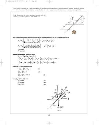162
© 2010 Pearson Education, Inc., Upper Saddle River, NJ. All rights reserved.This material is protected under all copyright laws as they currently
exist. No portion of this material may be reproduced, in any form or by any means, without permission in writing from the publisher.
*3–48. Determine the tension developed in cables , ,
and required for equilibrium of the 300-lb crate.
AD
AC
AB
A
D
C
x
1 ft
3 ft
2 ft
1 ft
2 ft
2 ft
y
z
2 ft
B
3 Solutions 44918 1/21/09 4:25 PM Page 162
 