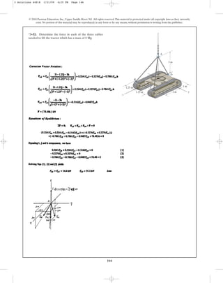 166
© 2010 Pearson Education, Inc., Upper Saddle River, NJ. All rights reserved.This material is protected under all copyright laws as they currently
exist. No portion of this material may be reproduced, in any form or by any means, without permission in writing from the publisher.
*3–52. Determine the force in each of the three cables
needed to lift the tractor which has a mass of 8 Mg.
2 m
1.25 m
1.25 m
1 m
3 m
A
D
C
B
y
x
z
3 Solutions 44918 1/21/09 4:25 PM Page 166
 