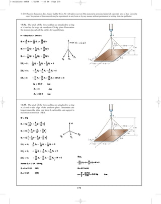 170
© 2010 Pearson Education, Inc., Upper Saddle River, NJ. All rights reserved.This material is protected under all copyright laws as they currently
exist. No portion of this material may be reproduced, in any form or by any means, without permission in writing from the publisher.
*3–56. The ends of the three cables are attached to a ring
at A and to the edge of a uniform 150-kg plate. Determine
the tension in each of the cables for equilibrium.
z
A
B
x
y
D
C
10 m
6 m 6 m
6 m
4 m
2 m
2 m
12 m
2 m
•3–57. The ends of the three cables are attached to a ring
at A and to the edge of the uniform plate. Determine the
largest mass the plate can have if each cable can support a
maximum tension of 15 kN.
z
A
B
x
y
D
C
10 m
6 m 6 m
6 m
4 m
2 m
2 m
12 m
2 m
3 Solutions 44918 1/21/09 4:25 PM Page 170
 