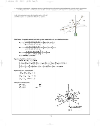 171
© 2010 Pearson Education, Inc., Upper Saddle River, NJ. All rights reserved.This material is protected under all copyright laws as they currently
exist. No portion of this material may be reproduced, in any form or by any means, without permission in writing from the publisher.
3–58. Determine the tension developed in cables , ,
and required for equilibrium of the 75-kg cylinder.
AD
AC
AB
1 m
3 m
3 m
4 m
1.5 m
2 m
2 m
1 m
A
C
z
y
x
B
D
3 Solutions 44918 1/21/09 4:25 PM Page 171
 