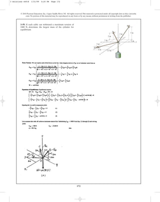 172
© 2010 Pearson Education, Inc., Upper Saddle River, NJ. All rights reserved.This material is protected under all copyright laws as they currently
exist. No portion of this material may be reproduced, in any form or by any means, without permission in writing from the publisher.
3–59. If each cable can withstand a maximum tension of
1000 N, determine the largest mass of the cylinder for
equilibrium.
1 m
3 m
3 m
4 m
1.5 m
2 m
2 m
1 m
A
C
z
y
x
B
D
3 Solutions 44918 1/21/09 4:25 PM Page 172
 