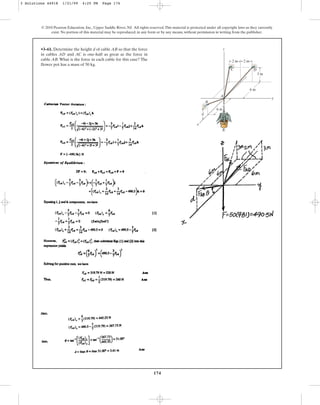 174
© 2010 Pearson Education, Inc., Upper Saddle River, NJ. All rights reserved.This material is protected under all copyright laws as they currently
exist. No portion of this material may be reproduced, in any form or by any means, without permission in writing from the publisher.
•3–61. Determine the height d of cable AB so that the force
in cables AD and AC is one-half as great as the force in
cable AB. What is the force in each cable for this case? The
flower pot has a mass of 50 kg.
A
z
y
x
B
d
2 m 2 m
3 m
6 m
6 m
D
C
3 Solutions 44918 1/21/09 4:25 PM Page 174
 