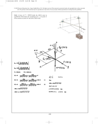 175
© 2010 Pearson Education, Inc., Upper Saddle River, NJ. All rights reserved.This material is protected under all copyright laws as they currently
exist. No portion of this material may be reproduced, in any form or by any means, without permission in writing from the publisher.
3–62. A force of holds the 400-lb crate in
equilibrium. Determine the coordinates (0, y, z) of point A
if the tension in cords AC and AB is 700 lb each.
F = 100 lb
B
C
A
F
y
z
x
4 ft
5 ft
5 ft
z
y
3 Solutions 44918 1/21/09 4:25 PM Page 175
 