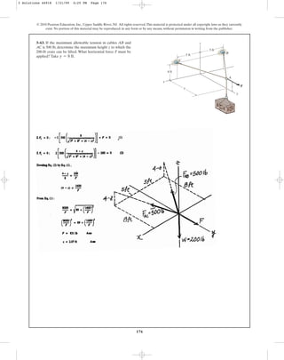 176
© 2010 Pearson Education, Inc., Upper Saddle River, NJ. All rights reserved.This material is protected under all copyright laws as they currently
exist. No portion of this material may be reproduced, in any form or by any means, without permission in writing from the publisher.
3–63. If the maximum allowable tension in cables AB and
AC is 500 lb, determine the maximum height z to which the
200-lb crate can be lifted. What horizontal force F must be
applied? Take .
y = 8 ft
B
C
A
F
y
z
x
4 ft
5 ft
5 ft
z
y
3 Solutions 44918 1/21/09 4:25 PM Page 176
 