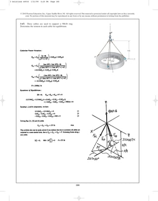 180
© 2010 Pearson Education, Inc., Upper Saddle River, NJ. All rights reserved.This material is protected under all copyright laws as they currently
exist. No portion of this material may be reproduced, in any form or by any means, without permission in writing from the publisher.
3–67. Three cables are used to support a 900-lb ring.
Determine the tension in each cable for equilibrium.
A
B
C
D
F
120⬚ 120⬚
120⬚ 3 ft
y
z
x
4 ft
3 Solutions 44918 1/21/09 4:25 PM Page 180
 