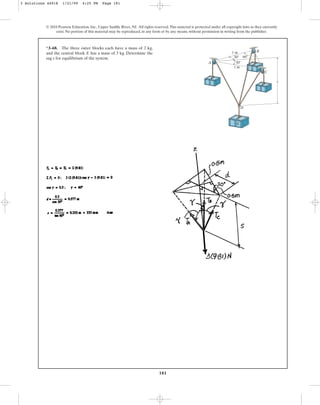 181
© 2010 Pearson Education, Inc., Upper Saddle River, NJ. All rights reserved.This material is protected under all copyright laws as they currently
exist. No portion of this material may be reproduced, in any form or by any means, without permission in writing from the publisher.
*3–68. The three outer blocks each have a mass of 2 kg,
and the central block E has a mass of 3 kg. Determine the
sag s for equilibrium of the system.
s
60⬚
30⬚
30⬚
1 m
1 m
A
D
E
B
C
3 Solutions 44918 1/21/09 4:25 PM Page 181
 