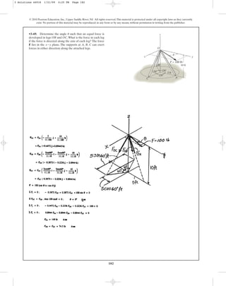 182
© 2010 Pearson Education, Inc., Upper Saddle River, NJ. All rights reserved.This material is protected under all copyright laws as they currently
exist. No portion of this material may be reproduced, in any form or by any means, without permission in writing from the publisher.
•3–69. Determine the angle such that an equal force is
developed in legs OB and OC.What is the force in each leg
if the force is directed along the axis of each leg? The force
F lies in the plane. The supports at A, B, C can exert
forces in either direction along the attached legs.
x-y
u
120⬚
5 ft
10 ft
120⬚
120⬚
y
x
z
O
B
C A
F = 100 lb
u
3 Solutions 44918 1/21/09 4:25 PM Page 182
 