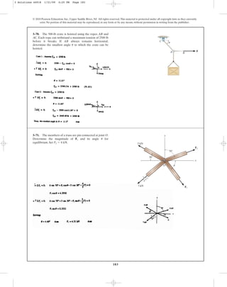 183
© 2010 Pearson Education, Inc., Upper Saddle River, NJ. All rights reserved.This material is protected under all copyright laws as they currently
exist. No portion of this material may be reproduced, in any form or by any means, without permission in writing from the publisher.
3–70. The 500-lb crate is hoisted using the ropes AB and
AC. Each rope can withstand a maximum tension of 2500 lb
before it breaks. If AB always remains horizontal,
determine the smallest angle to which the crate can be
hoisted.
u
B
A
C
u
F
3–71. The members of a truss are pin connected at joint O.
Determine the magnitude of and its angle for
equilibrium. Set .
F2 = 6 kN
u
F1
x
O
y
70⬚
30⬚
5 kN
7 kN
3
4
5
F2
F1
u
3 Solutions 44918 1/21/09 4:25 PM Page 183
 