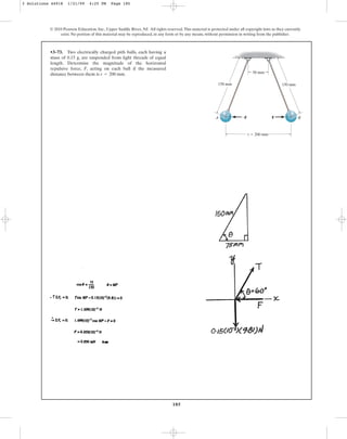 185
© 2010 Pearson Education, Inc., Upper Saddle River, NJ. All rights reserved.This material is protected under all copyright laws as they currently
exist. No portion of this material may be reproduced, in any form or by any means, without permission in writing from the publisher.
•3–73. Two electrically charged pith balls, each having a
mass of 0.15 g, are suspended from light threads of equal
length. Determine the magnitude of the horizontal
repulsive force, F, acting on each ball if the measured
distance between them is .
r = 200 mm
A B
50 mm
150 mm 150 mm
r ⫽ 200 mm
F
–F
3 Solutions 44918 1/21/09 4:25 PM Page 185
 