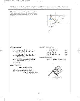 186
© 2010 Pearson Education, Inc., Upper Saddle River, NJ. All rights reserved.This material is protected under all copyright laws as they currently
exist. No portion of this material may be reproduced, in any form or by any means, without permission in writing from the publisher.
3–74. The lamp has a mass of 15 kg and is supported by a
pole AO and cables AB and AC. If the force in the pole acts
along its axis, determine the forces in AO, AB, and AC for
equilibrium.
x
1.5 m
1.5 m
2 m
4 m
A
z
B
y
6 m
O
C
3 Solutions 44918 1/21/09 4:25 PM Page 186
 