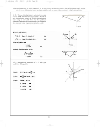 188
© 2010 Pearson Education, Inc., Upper Saddle River, NJ. All rights reserved.This material is protected under all copyright laws as they currently
exist. No portion of this material may be reproduced, in any form or by any means, without permission in writing from the publisher.
*3–76. The ring of negligible size is subjected to a vertical
force of 200 lb. Determine the longest length l of cord AC
such that the tension acting in AC is 160 lb.Also, what is the
force acting in cord AB? Hint: Use the equilibrium
condition to determine the required angle for attachment,
then determine l using trigonometry applied to .
¢ABC
u
40⬚ B
C
A
l
2 ft
200 lb
u
•3–77. Determine the magnitudes of , , and for
equilibrium of the particle.
F3
F2
F1 z
P
F3
F1
F2
y
x
3
800 lb
200 lb
4
5
60⬚
60⬚
135⬚
3 Solutions 44918 1/21/09 4:26 PM Page 188
 