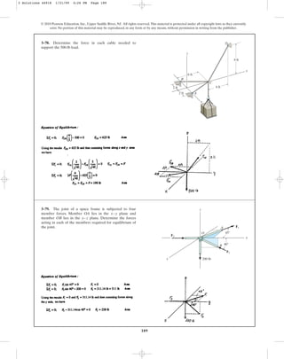 189
© 2010 Pearson Education, Inc., Upper Saddle River, NJ. All rights reserved.This material is protected under all copyright laws as they currently
exist. No portion of this material may be reproduced, in any form or by any means, without permission in writing from the publisher.
3–78. Determine the force in each cable needed to
support the 500-lb load.
D
y
x
C
A
B
6 ft
8 ft
2 ft
2 ft
6 ft
z
3–79. The joint of a space frame is subjected to four
member forces. Member OA lies in the plane and
member OB lies in the plane. Determine the forces
acting in each of the members required for equilibrium of
the joint.
y–z
x–y
x
45⬚
A
B
200 lb
F1
z
y
40⬚
F2
F3
O
3 Solutions 44918 1/21/09 4:26 PM Page 189
 
