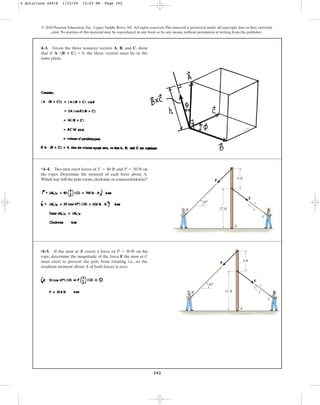 192
© 2010 Pearson Education, Inc., Upper Saddle River, NJ. All rights reserved.This material is protected under all copyright laws as they currently
exist. No portion of this material may be reproduced, in any form or by any means, without permission in writing from the publisher.
4–3. Given the three nonzero vectors A, B, and C, show
that if , the three vectors must lie in the
same plane.
A # (B : C) = 0
*4–4. Two men exert forces of and on
the ropes. Determine the moment of each force about A.
Which way will the pole rotate,clockwise or counterclockwise?
P = 50 lb
F = 80 lb
A
P
F
B
C
6 ft
45⬚
12 ft
3
4
5
•4–5. If the man at B exerts a force of on his
rope, determine the magnitude of the force F the man at C
must exert to prevent the pole from rotating, i.e., so the
resultant moment about A of both forces is zero.
P = 30 lb
A
P
F
B
C
6 ft
45⬚
12 ft
3
4
5
4 Solutions 44918 1/23/09 12:03 PM Page 192
 