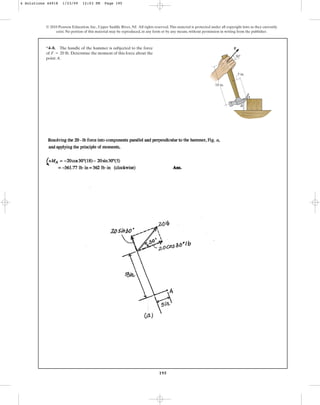 195
© 2010 Pearson Education, Inc., Upper Saddle River, NJ. All rights reserved.This material is protected under all copyright laws as they currently
exist. No portion of this material may be reproduced, in any form or by any means, without permission in writing from the publisher.
*4–8. The handle of the hammer is subjected to the force
of Determine the moment of this force about the
point A.
F = 20 lb.
F
B
A
18 in.
5 in.
30
4 Solutions 44918 1/23/09 12:03 PM Page 195
 