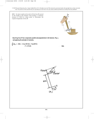 196
© 2010 Pearson Education, Inc., Upper Saddle River, NJ. All rights reserved.This material is protected under all copyright laws as they currently
exist. No portion of this material may be reproduced, in any form or by any means, without permission in writing from the publisher.
•4–9. In order to pull out the nail at B, the force F exerted
on the handle of the hammer must produce a clockwise
moment of about point A. Determine the
required magnitude of force F.
500 lb # in.
F
B
A
18 in.
5 in.
30
4 Solutions 44918 1/23/09 12:03 PM Page 196
 