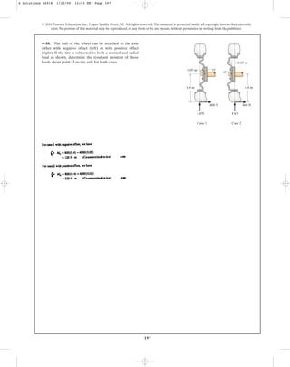 197
© 2010 Pearson Education, Inc., Upper Saddle River, NJ. All rights reserved.This material is protected under all copyright laws as they currently
exist. No portion of this material may be reproduced, in any form or by any means, without permission in writing from the publisher.
4–10. The hub of the wheel can be attached to the axle
either with negative offset (left) or with positive offset
(right). If the tire is subjected to both a normal and radial
load as shown, determine the resultant moment of these
loads about point O on the axle for both cases.
4 kN
800 N 800 N
4 kN
Case 1 Case 2
0.4 m
0.05 m
0.05 m
0.4 m
O
O
4 Solutions 44918 1/23/09 12:03 PM Page 197
 