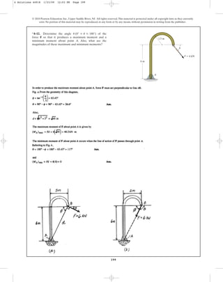 199
© 2010 Pearson Education, Inc., Upper Saddle River, NJ. All rights reserved.This material is protected under all copyright laws as they currently
exist. No portion of this material may be reproduced, in any form or by any means, without permission in writing from the publisher.
*4–12. Determine the angle of the
force F so that it produces a maximum moment and a
minimum moment about point A. Also, what are the
magnitudes of these maximum and minimum moments?
u (0° … u … 180°)
A
6 m
1.5 m
u
F  6 kN
4 Solutions 44918 1/23/09 12:03 PM Page 199
 