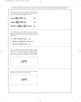 2
© 2010 Pearson Education, Inc., Upper Saddle River, NJ. All rights reserved.This material is protected under all copyright laws as they currently
exist. No portion of this material may be reproduced, in any form or by any means, without permission in writing from the publisher.
1–5. Represent each of the following combinations of
units in the correct SI form using an appropriate prefix:
(a) ,(b) ,and (c) .
MN>(kg # ms)
Mg>mN
kN>ms
1–7. A rocket has a mass of slugs on earth.
Specify (a) its mass in SI units and (b) its weight in SI units.
If the rocket is on the moon, where the acceleration due to
gravity is , determine to three significant
figures (c) its weight in SI units and (d) its mass in SI units.
gm = 5.30 ft>s2
250(103
)
*1–8. If a car is traveling at , determine its speed in
kilometers per hour and meters per second.
55 mi>h
1–6. Represent each of the following to three significant
figures and express each answer in SI units using an
appropriate prefix: (a) 45 320 kN, (b) , and (c)
0.005 63 mg.
568(105
) mm
FPO
FPO
1 Solutions 44918 1/21/09 8:43 AM Page 2
 
