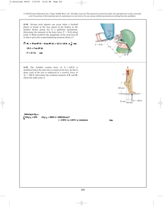 201
© 2010 Pearson Education, Inc., Upper Saddle River, NJ. All rights reserved.This material is protected under all copyright laws as they currently
exist. No portion of this material may be reproduced, in any form or by any means, without permission in writing from the publisher.
4–14. Serious neck injuries can occur when a football
player is struck in the face guard of his helmet in the
manner shown, giving rise to a guillotine mechanism.
Determine the moment of the knee force about
point A. What would be the magnitude of the neck force F
so that it gives the counterbalancing moment about A?
P = 50 lb
2 in.
4 in.
6 in.
30
60
P  50 lb
F
A
4–15. The Achilles tendon force of is
mobilized when the man tries to stand on his toes.As this is
done, each of his feet is subjected to a reactive force of
Determine the resultant moment of and
about the ankle joint A.
Nf
Ft
Nf = 400 N.
Ft = 650 N
100 mm
65 mm
200 mm
A
Nf  400 N
Ft
5
4 Solutions 44918 1/23/09 12:03 PM Page 201
 