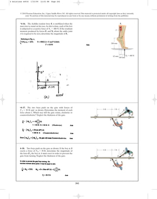 202
© 2010 Pearson Education, Inc., Upper Saddle River, NJ. All rights reserved.This material is protected under all copyright laws as they currently
exist. No portion of this material may be reproduced, in any form or by any means, without permission in writing from the publisher.
*4–16. The Achilles tendon force is mobilized when the
man tries to stand on his toes.As this is done, each of his feet
is subjected to a reactive force of If the resultant
moment produced by forces and about the ankle joint
A is required to be zero, determine the magnitude of .
Ft
Nt
Ft
Nt = 400 N.
Ft
100 mm
65 mm
200 mm
A
Nf  400 N
Ft
5
•4–17. The two boys push on the gate with forces of
and as shown. Determine the moment of each
force about C. Which way will the gate rotate, clockwise or
counterclockwise? Neglect the thickness of the gate.
FA = 30 lb
60
6 ft
C
B
A
3 ft
3
4
5
FB
FA
4–18. Two boys push on the gate as shown. If the boy at B
exerts a force of , determine the magnitude of
the force the boy at A must exert in order to prevent the
gate from turning. Neglect the thickness of the gate.
FA
FB = 30 lb
60
6 ft
C
B
A
3 ft
3
4
5
FB
FA
4 Solutions 44918 1/23/09 12:03 PM Page 202
 