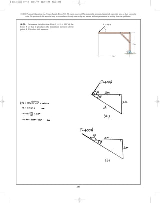 204
© 2010 Pearson Education, Inc., Upper Saddle River, NJ. All rights reserved.This material is protected under all copyright laws as they currently
exist. No portion of this material may be reproduced, in any form or by any means, without permission in writing from the publisher.
•4–21. Determine the direction for of the
force F so that it produces the maximum moment about
point A. Calculate this moment.
0° … u … 180°
u F  400 N
3 m
2 m
A
u
4 Solutions 44918 1/23/09 12:03 PM Page 204
 