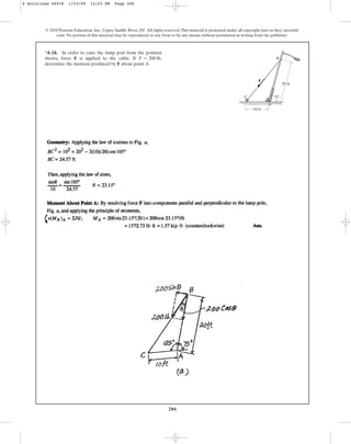 206
© 2010 Pearson Education, Inc., Upper Saddle River, NJ. All rights reserved.This material is protected under all copyright laws as they currently
exist. No portion of this material may be reproduced, in any form or by any means, without permission in writing from the publisher.
*4–24. In order to raise the lamp post from the position
shown, force F is applied to the cable. If
determine the moment produced by F about point A.
F = 200 lb,
F
75
C
A
B
10 ft
20 ft
4 Solutions 44918 1/23/09 12:03 PM Page 206
 