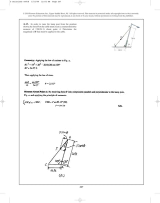 207
© 2010 Pearson Education, Inc., Upper Saddle River, NJ. All rights reserved.This material is protected under all copyright laws as they currently
exist. No portion of this material may be reproduced, in any form or by any means, without permission in writing from the publisher.
•4–25. In order to raise the lamp post from the position
shown,the force F on the cable must create a counterclockwise
moment of about point A. Determine the
magnitude of F that must be applied to the cable.
1500 lb # ft
F
75
C
A
B
10 ft
20 ft
4 Solutions 44918 1/23/09 12:03 PM Page 207
 