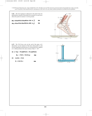 208
© 2010 Pearson Education, Inc., Upper Saddle River, NJ. All rights reserved.This material is protected under all copyright laws as they currently
exist. No portion of this material may be reproduced, in any form or by any means, without permission in writing from the publisher.
4–26. The foot segment is subjected to the pull of the two
plantarflexor muscles. Determine the moment of each force
about the point of contact A on the ground.
60
30
4 in.
A
1 in.
3.5 in.
70
F2  30 lb
F1  20 lb
4–27. The 70-N force acts on the end of the pipe at B.
Determine (a) the moment of this force about point A, and
(b) the magnitude and direction of a horizontal force,applied
at C, which produces the same moment.Take u = 60°.
A
C
0.3 m 0.7 m
0.9 m
B
70 N
u
4 Solutions 44918 1/23/09 12:03 PM Page 208
 
