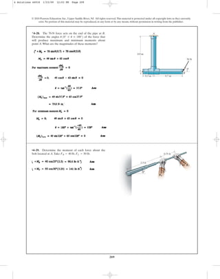 209
© 2010 Pearson Education, Inc., Upper Saddle River, NJ. All rights reserved.This material is protected under all copyright laws as they currently
exist. No portion of this material may be reproduced, in any form or by any means, without permission in writing from the publisher.
*4–28. The 70-N force acts on the end of the pipe at B.
Determine the angles of the force that
will produce maximum and minimum moments about
point A.What are the magnitudes of these moments?
u 10° … u … 180°2
A
C
0.3 m 0.7 m
0.9 m
B
70 N
u
•4–29. Determine the moment of each force about the
bolt located at A.Take FB = 40 lb, FC = 50 lb.
4 Solutions 44918 1/23/09 12:03 PM Page 209
 