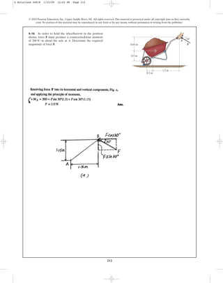 212
© 2010 Pearson Education, Inc., Upper Saddle River, NJ. All rights reserved.This material is protected under all copyright laws as they currently
exist. No portion of this material may be reproduced, in any form or by any means, without permission in writing from the publisher.
4–34. In order to hold the wheelbarrow in the position
shown, force F must produce a counterclockwise moment
of about the axle at A. Determine the required
magnitude of force F.
200 N # m B
0.65 m
0.5 m
1.2 m
30
0.3 m
F
G
A
4 Solutions 44918 1/23/09 12:03 PM Page 212
 
