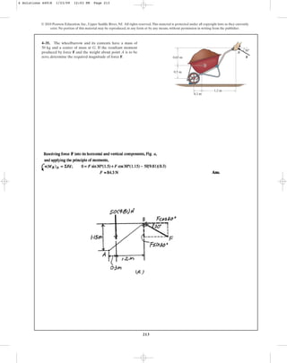 213
© 2010 Pearson Education, Inc., Upper Saddle River, NJ. All rights reserved.This material is protected under all copyright laws as they currently
exist. No portion of this material may be reproduced, in any form or by any means, without permission in writing from the publisher.
4–35. The wheelbarrow and its contents have a mass of
50 kg and a center of mass at G. If the resultant moment
produced by force F and the weight about point A is to be
zero, determine the required magnitude of force F.
B
0.65 m
0.5 m
1.2 m
30
0.3 m
F
G
A
4 Solutions 44918 1/23/09 12:03 PM Page 213
 
