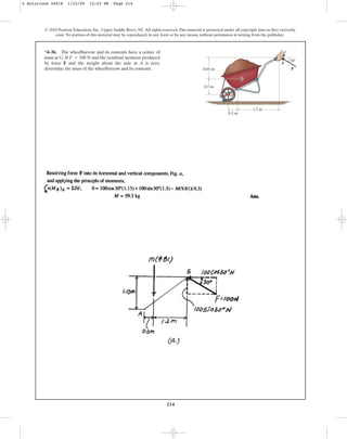 214
© 2010 Pearson Education, Inc., Upper Saddle River, NJ. All rights reserved.This material is protected under all copyright laws as they currently
exist. No portion of this material may be reproduced, in any form or by any means, without permission in writing from the publisher.
*4–36. The wheelbarrow and its contents have a center of
mass at G. If and the resultant moment produced
by force F and the weight about the axle at A is zero,
determine the mass of the wheelbarrow and its contents.
F = 100 N
B
0.65 m
0.5 m
1.2 m
30
0.3 m
F
G
A
4 Solutions 44918 1/23/09 12:03 PM Page 214
 