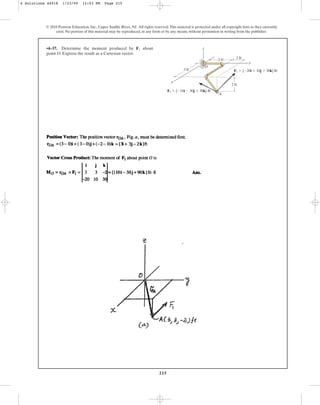 215
© 2010 Pearson Education, Inc., Upper Saddle River, NJ. All rights reserved.This material is protected under all copyright laws as they currently
exist. No portion of this material may be reproduced, in any form or by any means, without permission in writing from the publisher.
•4–37. Determine the moment produced by about
point O. Express the result as a Cartesian vector.
F1
y
x
z
1 ft
2 ft
2 ft
A
O
3 ft
F2  {10i  30j  50k} lb
F1  {20i  10j  30k} lb
4 Solutions 44918 1/23/09 12:03 PM Page 215
 