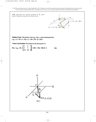 216
© 2010 Pearson Education, Inc., Upper Saddle River, NJ. All rights reserved.This material is protected under all copyright laws as they currently
exist. No portion of this material may be reproduced, in any form or by any means, without permission in writing from the publisher.
4–38. Determine the moment produced by about
point O. Express the result as a Cartesian vector.
F2
y
x
z
1 ft
2 ft
2 ft
A
O
3 ft
F2  {10i  30j  50k} lb
F1  {20i  10j  30k} lb
4 Solutions 44918 1/23/09 12:03 PM Page 216
 