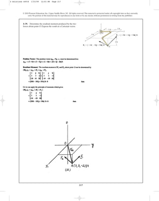 217
© 2010 Pearson Education, Inc., Upper Saddle River, NJ. All rights reserved.This material is protected under all copyright laws as they currently
exist. No portion of this material may be reproduced, in any form or by any means, without permission in writing from the publisher.
4–39. Determine the resultant moment produced by the two
forces about point O. Express the result as a Cartesian vector.
y
x
z
1 ft
2 ft
2 ft
A
O
3 ft
F2  {10i  30j  50k} lb
F1  {20i  10j  30k} lb
4 Solutions 44918 1/23/09 12:03 PM Page 217
 