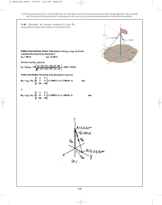 218
© 2010 Pearson Education, Inc., Upper Saddle River, NJ. All rights reserved.This material is protected under all copyright laws as they currently
exist. No portion of this material may be reproduced, in any form or by any means, without permission in writing from the publisher.
*4–40. Determine the moment produced by force
about point O. Express the result as a Cartesian vector.
FB
y
x
z
C
O
B
A
6 m
3 m
2 m
2.5 m
FC  420 N
FB  780 N
4 Solutions 44918 1/23/09 12:03 PM Page 218
 