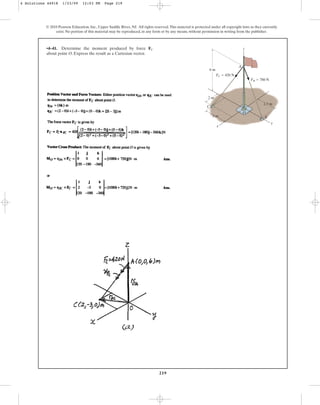 219
© 2010 Pearson Education, Inc., Upper Saddle River, NJ. All rights reserved.This material is protected under all copyright laws as they currently
exist. No portion of this material may be reproduced, in any form or by any means, without permission in writing from the publisher.
•4–41. Determine the moment produced by force
about point O. Express the result as a Cartesian vector.
FC
y
x
z
C
O
B
A
6 m
3 m
2 m
2.5 m
FC  420 N
FB  780 N
4 Solutions 44918 1/23/09 12:03 PM Page 219
 