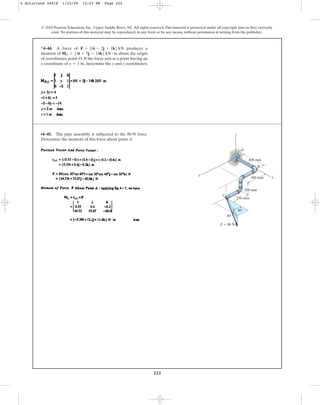 222
© 2010 Pearson Education, Inc., Upper Saddle River, NJ. All rights reserved.This material is protected under all copyright laws as they currently
exist. No portion of this material may be reproduced, in any form or by any means, without permission in writing from the publisher.
*4–44. A force of produces a
moment of about the origin
of coordinates, point O. If the force acts at a point having an
x coordinate of determine the y and z coordinates.
x = 1 m,
MO = 54i + 5j - 14k6 kN # m
F = 56i - 2j + 1k6 kN
•4–45. The pipe assembly is subjected to the 80-N force.
Determine the moment of this force about point A.
400 mm
y
300 mm
200 mm
250 mm
x
z
30
40
F  80 N
B
C
A
4 Solutions 44918 1/23/09 12:03 PM Page 222
 